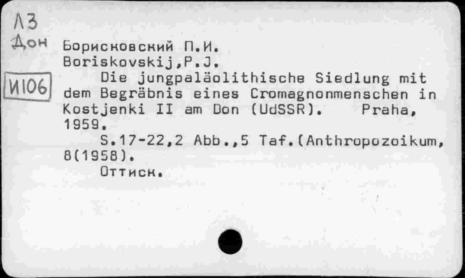 ﻿A3
Лон
И106
Борисковсний П.И.
Boriskovskij,Р.J.
Die jungpaläolithische Siedlung mit dem Begräbnis eines Cromagnonmenschen in Kostjenki II am Don (UdSSR). Praha, 1959.
S.17-22,2 Abb.,5 Taf.(Anthropuzoikum, 8(1958).
Оттиск.